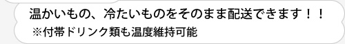 温かいもの、冷たいものをそのまま配送できます！！※付帯ドリンク類も温度維持可能