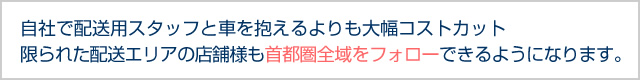 自社で配送用スタッフと車を抱えるよりも大幅コストカット、限られた配送エリアの店舗様も首都圏全域をフォローできるようになります。