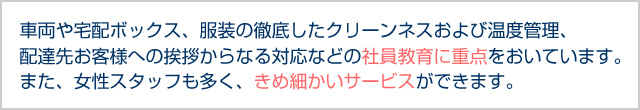 車両や宅配ボックス、服装の徹底したクリーンネスおよび温度管理、配達先お客様への挨拶からなる対応などの社員教育に重点をおいています。また、女性スタッフも多く、きめ細かいサービスができます。